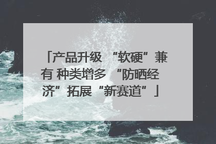 产品升级 “软硬”兼有 种类增多 “防晒经济”拓展“新赛道”