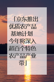 京东推出优质农产品基地计划 今年将深入超百个特色农产品产业带