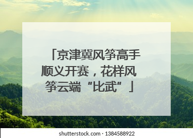京津冀风筝高手顺义开赛，花样风筝云端“比武”