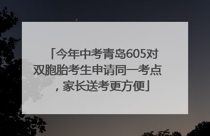 今年中考青岛605对双胞胎考生申请同一考点，家长送考更方便