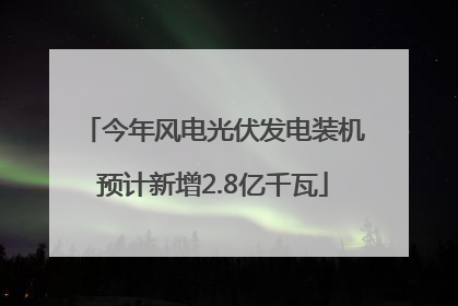 今年风电光伏发电装机预计新增2.8亿千瓦