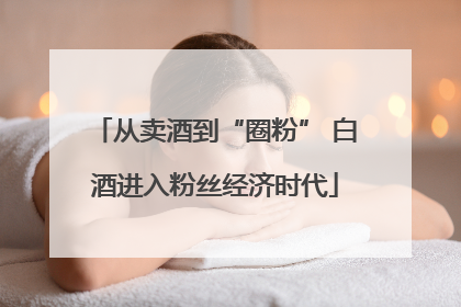 从卖酒到“圈粉” 白酒进入粉丝经济时代