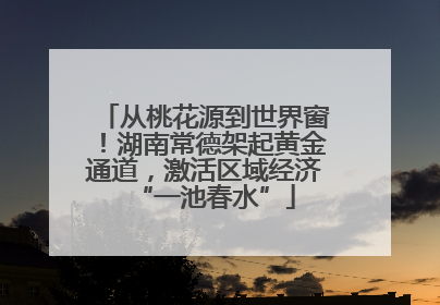 从桃花源到世界窗！湖南常德架起黄金通道，激活区域经济“一池春水”