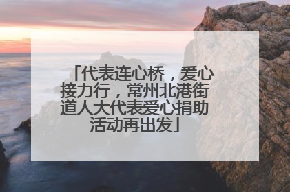 代表连心桥，爱心接力行，常州北港街道人大代表爱心捐助活动再出发