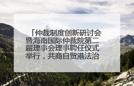 仲裁制度创新研讨会暨海南国际仲裁院第二届理事会理事聘任仪式举行，共商自贸港法治建设新路径