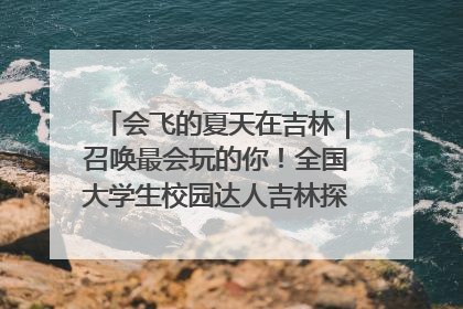 会飞的夏天在吉林｜召唤最会玩的你！全国大学生校园达人吉林探线活动招募中