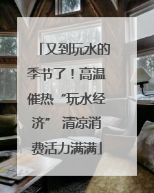 又到玩水的季节了！高温催热“玩水经济” 清凉消费活力满满