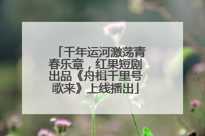 千年运河激荡青春乐章，红果短剧出品《舟楫千里号歌来》上线播出