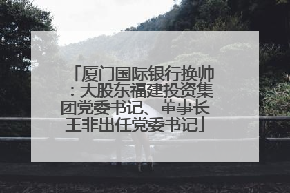 厦门国际银行换帅：大股东福建投资集团党委书记、董事长王非出任党委书记