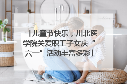 儿童节快乐，川北医学院关爱职工子女庆“六一”活动丰富多彩