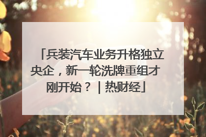 兵装汽车业务升格独立央企，新一轮洗牌重组才刚开始？｜热财经