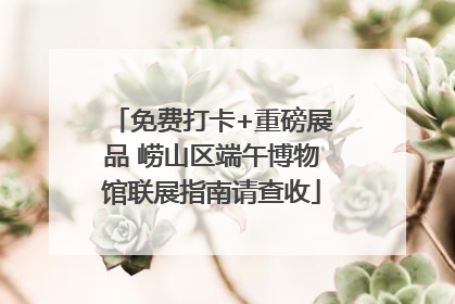 免费打卡+重磅展品 崂山区端午博物馆联展指南请查收