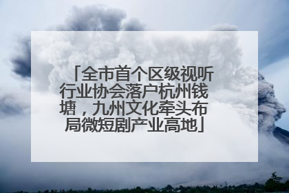 全市首个区级视听行业协会落户杭州钱塘，九州文化牵头布局微短剧产业高地