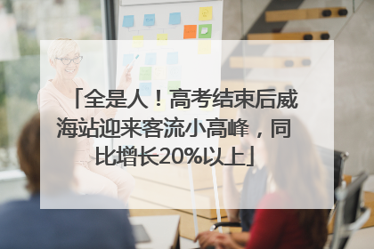全是人！高考结束后威海站迎来客流小高峰，同比增长20%以上
