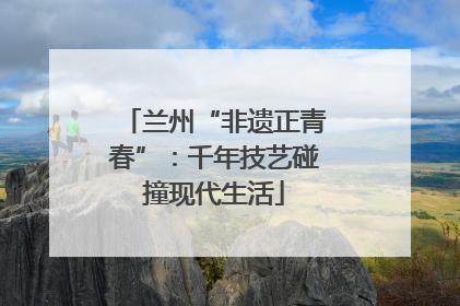 兰州“非遗正青春”：千年技艺碰撞现代生活