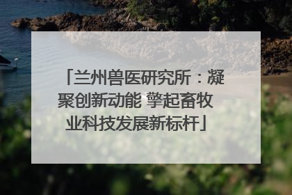 兰州兽医研究所：凝聚创新动能 擎起畜牧业科技发展新标杆