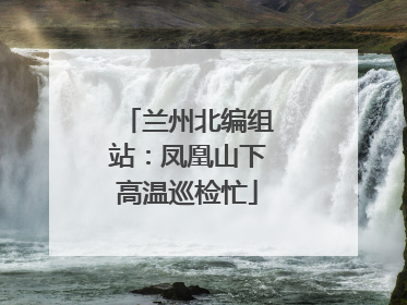 兰州北编组站：凤凰山下高温巡检忙