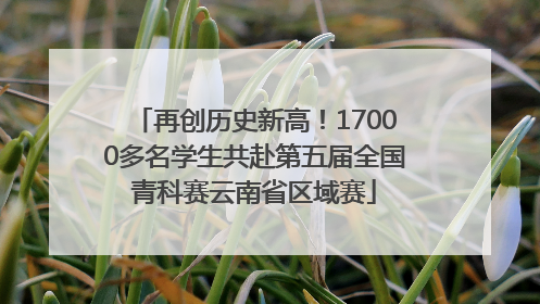 再创历史新高！17000多名学生共赴第五届全国青科赛云南省区域赛