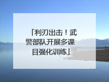 利刃出击！武警部队开展多课目强化训练