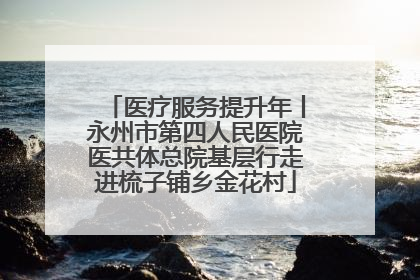 医疗服务提升年丨永州市第四人民医院医共体总院基层行走进梳子铺乡金花村