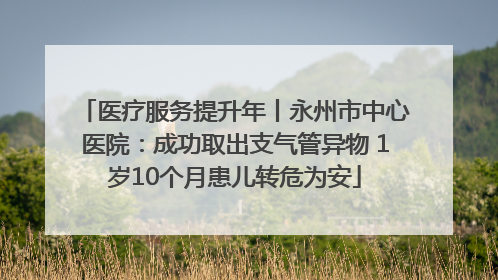 医疗服务提升年丨永州市中心医院：成功取出支气管异物 1岁10个月患儿转危为安