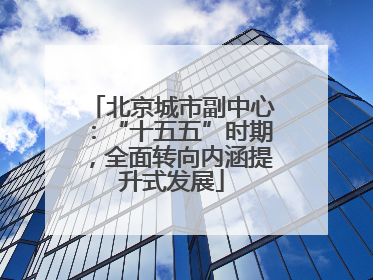 北京城市副中心：“十五五”时期，全面转向内涵提升式发展