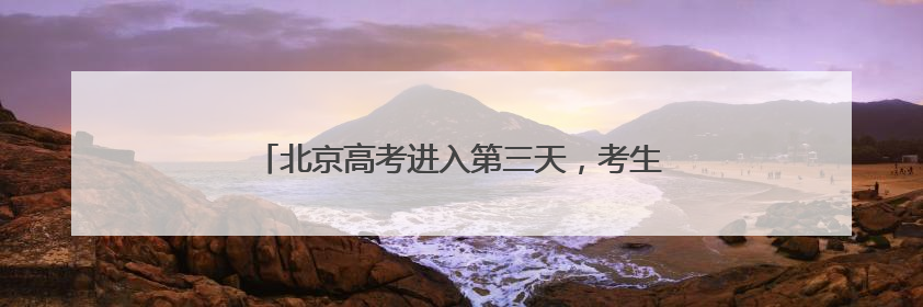 北京高考进入第三天，考生：物理试题“又简单又难”