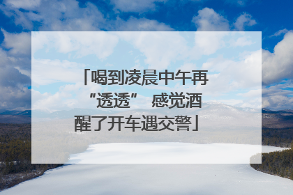 喝到凌晨中午再“透透” 感觉酒醒了开车遇交警