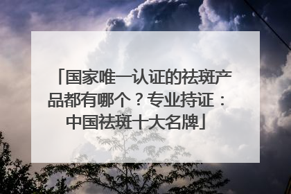 国家唯一认证的祛斑产品都有哪个？专业持证：中国祛斑十大名牌