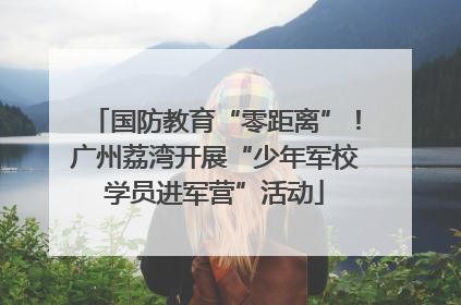 国防教育“零距离”！广州荔湾开展“少年军校学员进军营”活动