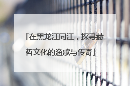 在黑龙江同江，探寻赫哲文化的渔歌与传奇