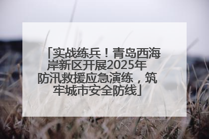 实战练兵！青岛西海岸新区开展2025年防汛救援应急演练，筑牢城市安全防线