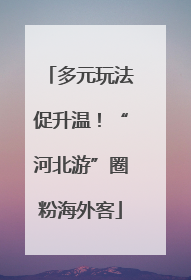 多元玩法促升温！“河北游”圈粉海外客