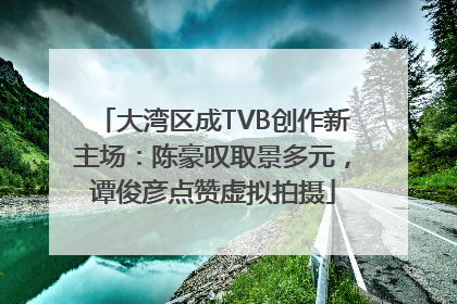 大湾区成TVB创作新主场：陈豪叹取景多元，谭俊彦点赞虚拟拍摄