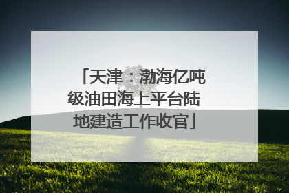 天津：渤海亿吨级油田海上平台陆地建造工作收官