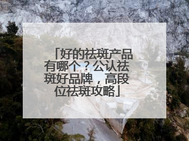 好的祛斑产品有哪个？公认祛斑好品牌，高段位祛斑攻略