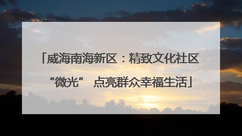 威海南海新区：精致文化社区“微光” 点亮群众幸福生活