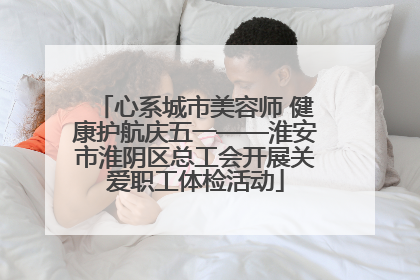 心系城市美容师 健康护航庆五一——淮安市淮阴区总工会开展关爱职工体检活动