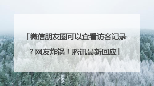 微信朋友圈可以查看访客记录？网友炸锅！腾讯最新回应