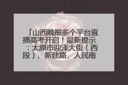 山西晚报多个平台直播高考开启！最新提示：太原市迎泽大街（西段）、新建路、人民南路高考期间增开路口