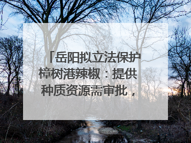 岳阳拟立法保护樟树港辣椒：提供种质资源需审批，违规最高罚5万