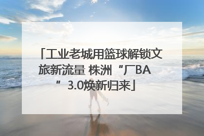 工业老城用篮球解锁文旅新流量 株洲“厂BA”3.0焕新归来