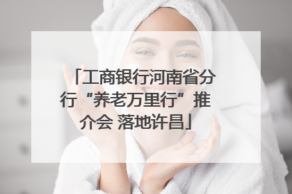 工商银行河南省分行“养老万里行”推介会 落地许昌