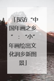 探访“中国年画之乡”：“小”年画绘出文化润乡新图景