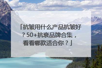 抗皱用什么产品抗皱好？50+抗衰品牌合集，看看哪款适合你？