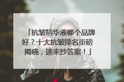 抗皱精华液哪个品牌好？十大抗皱排名重磅揭晓，速来抄答案！