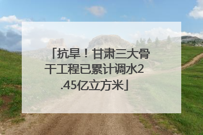 抗旱！甘肃三大骨干工程已累计调水2.45亿立方米