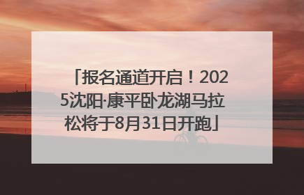 报名通道开启！2025沈阳·康平卧龙湖马拉松将于8月31日开跑