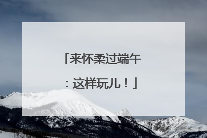 来怀柔过端午：这样玩儿！