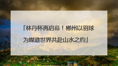 林丹杯再启幕！郴州以羽球为媒邀世界共赴山水之约